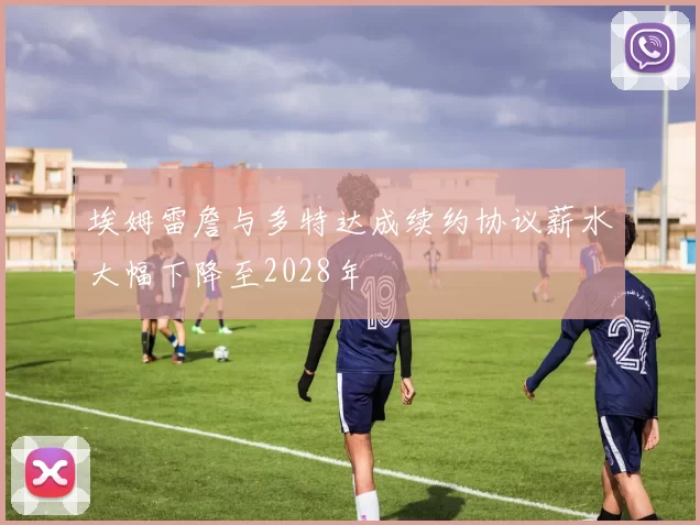 埃姆雷詹与多特达成续约协议薪水大幅下降至2028年