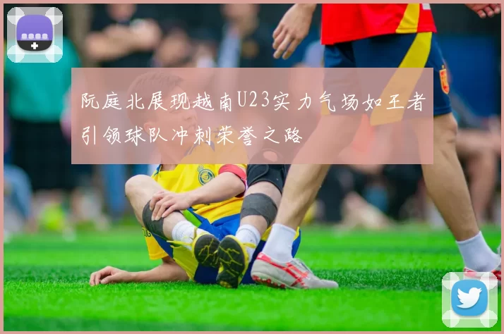 阮庭北展现越南U23实力气场如王者引领球队冲刺荣誉之路