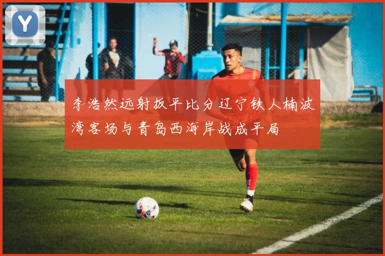 李浩然远射扳平比分辽宁铁人楠波湾客场与青岛西海岸战成平局