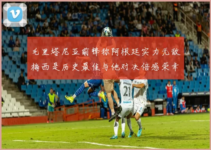 毛里塔尼亚前锋称阿根廷实力无敌梅西是历史最佳与他对决倍感荣幸