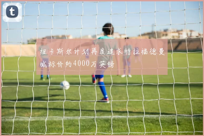 纽卡斯尔计划再度追求特拉福德曼城标价约4000万英镑