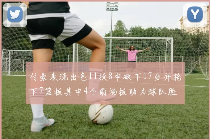 付豪表现出色11投8中砍下17分并抢下7篮板其中4个前场板助力球队胜利