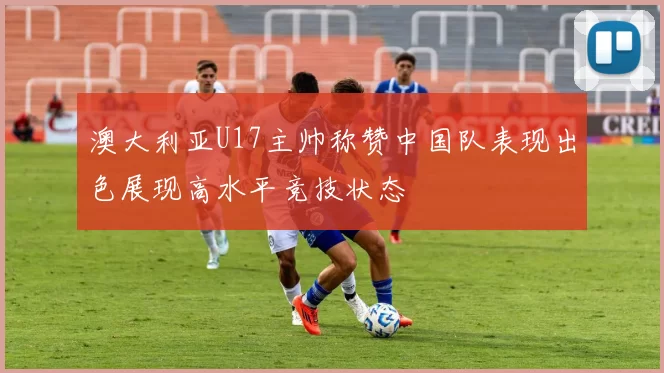 澳大利亚U17主帅称赞中国队表现出色展现高水平竞技状态
