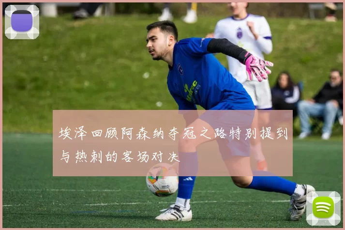 埃泽回顾阿森纳夺冠之路特别提到与热刺的客场对决