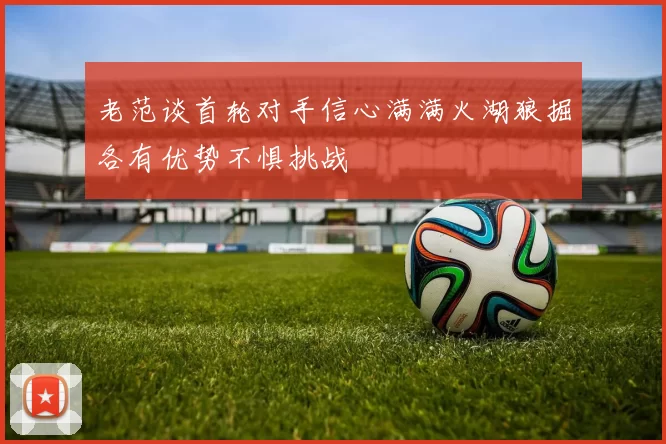 老范谈首轮对手信心满满火湖狼掘各有优势不惧挑战