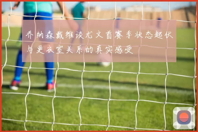 乔纳森戴维谈尤文首赛季状态起伏与更衣室关系的真实感受