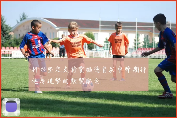 科尔坚定支持霍福德首发中锋期待他与追梦的默契配合