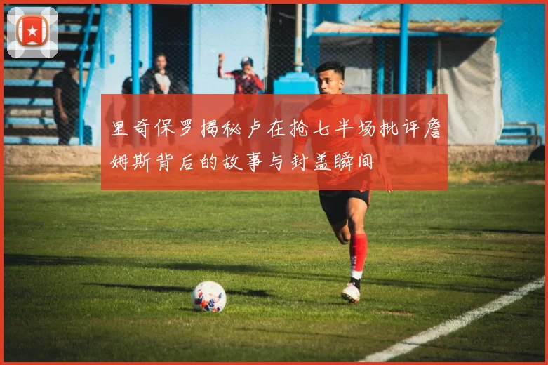 里奇保罗揭秘卢在抢七半场批评詹姆斯背后的故事与封盖瞬间