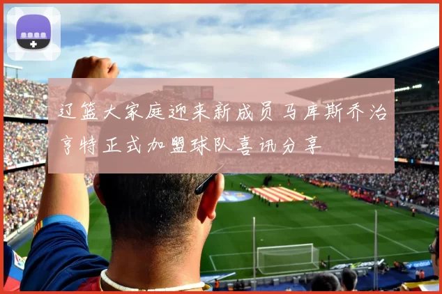辽篮大家庭迎来新成员马库斯乔治亨特正式加盟球队喜讯分享