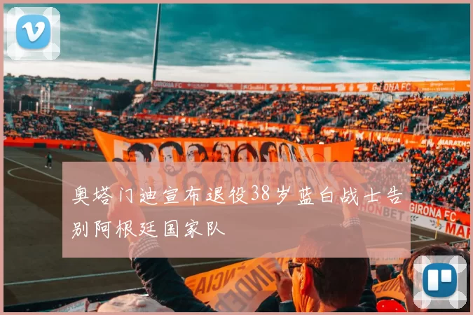 奥塔门迪宣布退役38岁蓝白战士告别阿根廷国家队