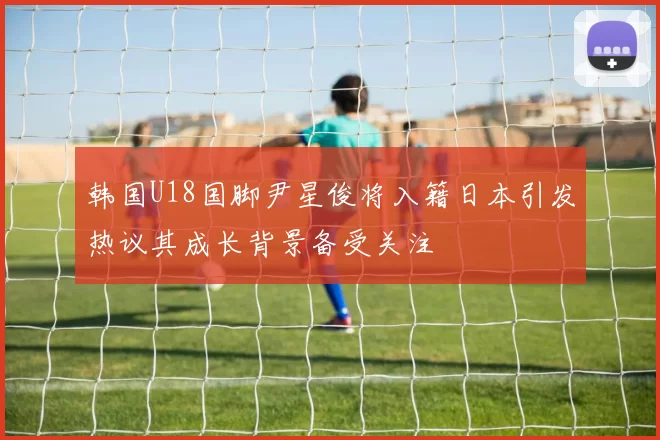 韩国U18国脚尹星俊将入籍日本引发热议其成长背景备受关注